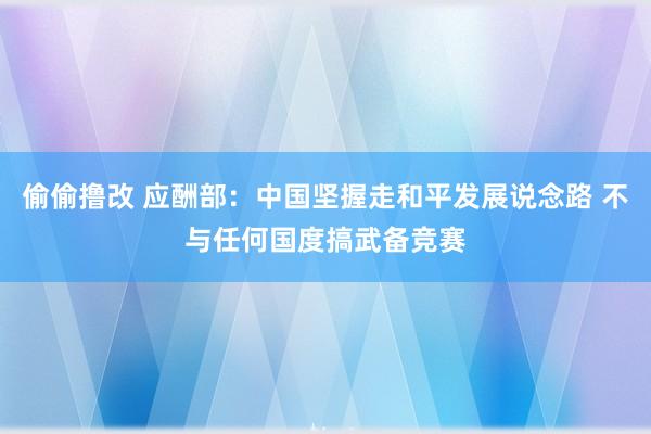 偷偷撸改 应酬部：中国坚握走和平发展说念路 不与任何国度搞武备竞赛