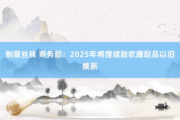 制服丝袜 商务部：2025年将捏续鼓吹蹧跶品以旧换新