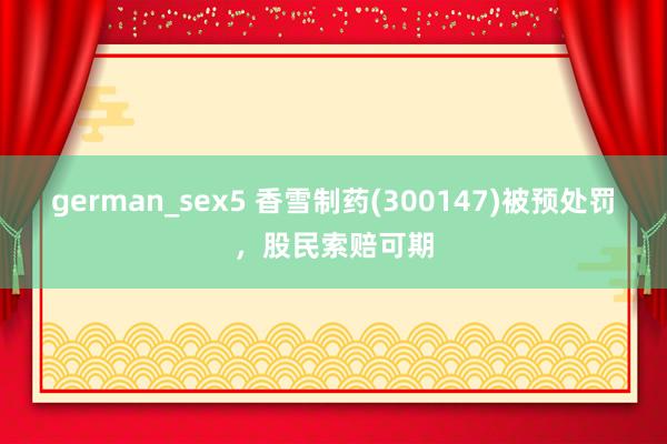 german_sex5 香雪制药(300147)被预处罚，股民索赔可期