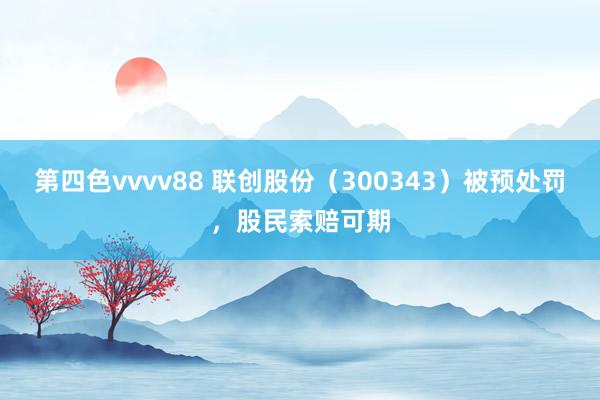 第四色vvvv88 联创股份（300343）被预处罚，股民索赔可期