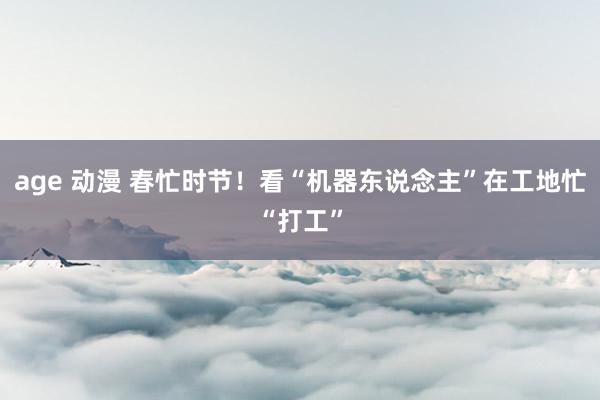 age 动漫 春忙时节！看“机器东说念主”在工地忙“打工”