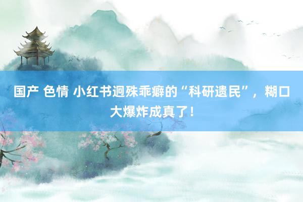 国产 色情 小红书迥殊乖癖的“科研遗民”，糊口大爆炸成真了！