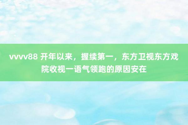 vvvv88 开年以来，握续第一，东方卫视东方戏院收视一语气领跑的原因安在