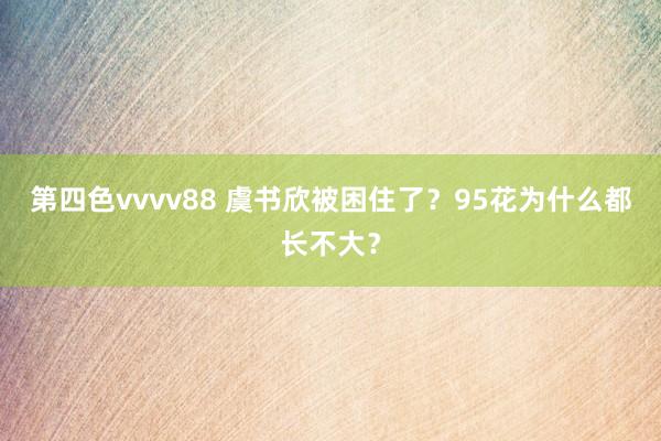 第四色vvvv88 虞书欣被困住了？95花为什么都长不大？