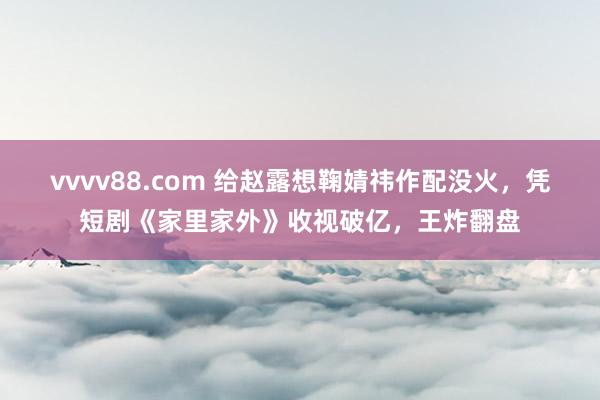 vvvv88.com 给赵露想鞠婧祎作配没火，凭短剧《家里家外》收视破亿，王炸翻盘