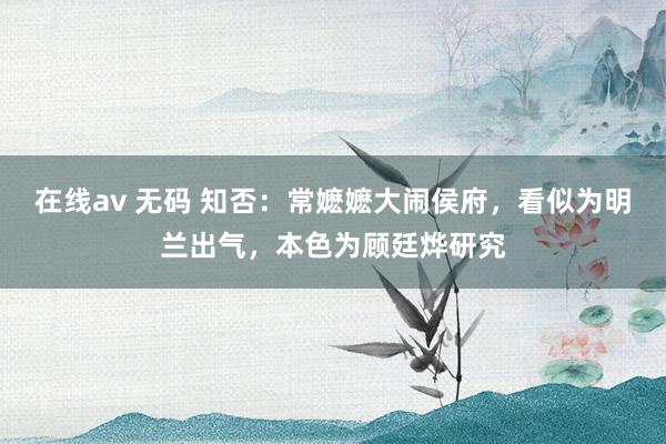 在线av 无码 知否：常嬷嬷大闹侯府，看似为明兰出气，本色为顾廷烨研究