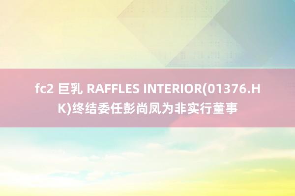 fc2 巨乳 RAFFLES INTERIOR(01376.HK)终结委任彭尚凤为非实行董事