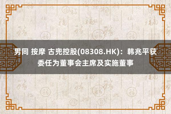 男同 按摩 古兜控股(08308.HK)：韩兆平获委任为董事会主席及实施董事