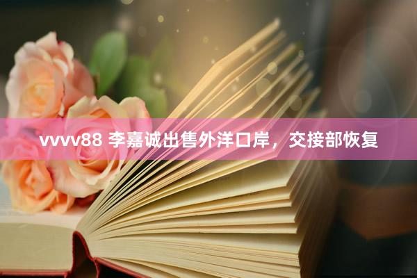 vvvv88 李嘉诚出售外洋口岸，交接部恢复