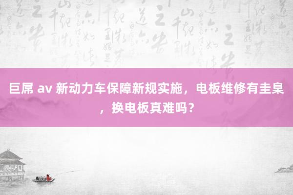 巨屌 av 新动力车保障新规实施，电板维修有圭臬，换电板真难吗？
