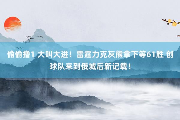 偷偷撸1 大叫大进！雷霆力克灰熊拿下等61胜 创球队来到俄城后新记载！