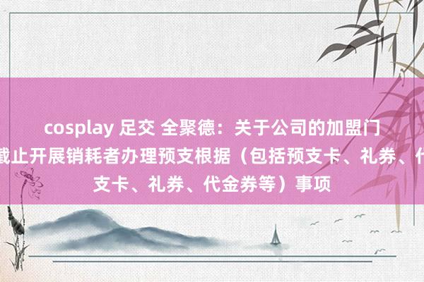 cosplay 足交 全聚德：关于公司的加盟门店，公司严格截止开展销耗者办理预支根据（包括预支卡、礼券、代金券等）事项
