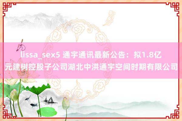 lissa_sex5 通宇通讯最新公告：拟1.8亿元建树控股子公司湖北中洪通宇空间时期有限公司