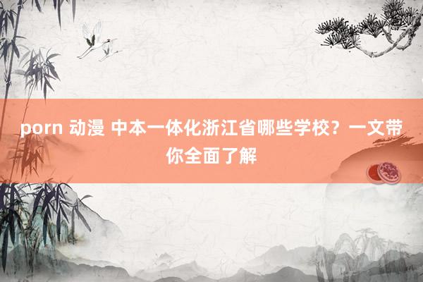 porn 动漫 中本一体化浙江省哪些学校？一文带你全面了解