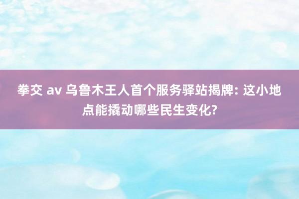 拳交 av 乌鲁木王人首个服务驿站揭牌: 这小地点能撬动哪些民生变化?