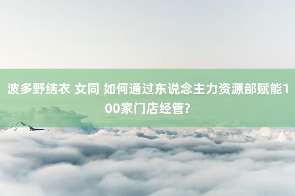 波多野结衣 女同 如何通过东说念主力资源部赋能100家门店经管?