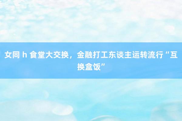 女同 h 食堂大交换，金融打工东谈主运转流行“互换盒饭”