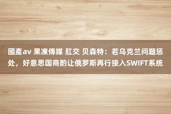 國產av 果凍傳媒 肛交 贝森特：若乌克兰问题惩处，好意思国商酌让俄罗斯再行接入SWIFT系统
