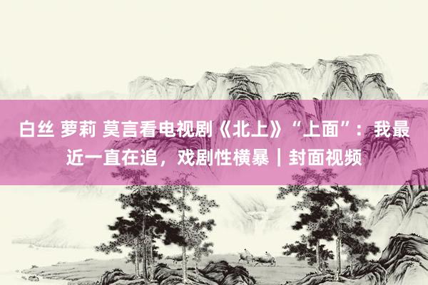 白丝 萝莉 莫言看电视剧《北上》“上面”：我最近一直在追，戏剧性横暴｜封面视频