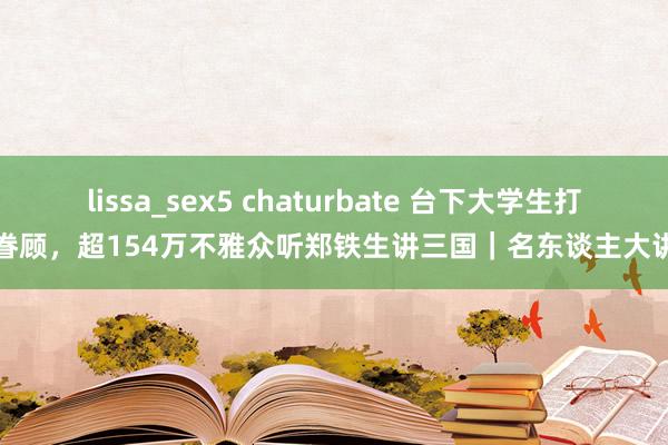 lissa_sex5 chaturbate 台下大学生打卡眷顾，超154万不雅众听郑铁生讲三国｜名东谈主大讲堂