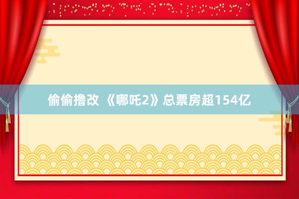 偷偷撸改 《哪吒2》总票房超154亿