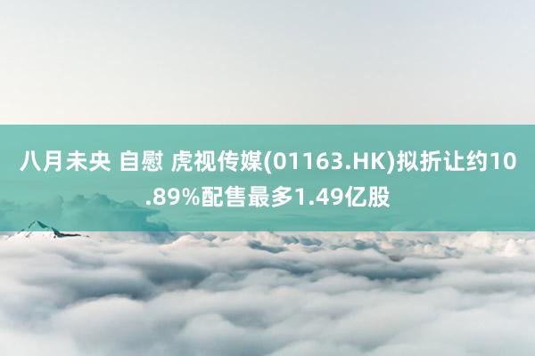 八月未央 自慰 虎视传媒(01163.HK)拟折让约10.89%配售最多1.49亿股