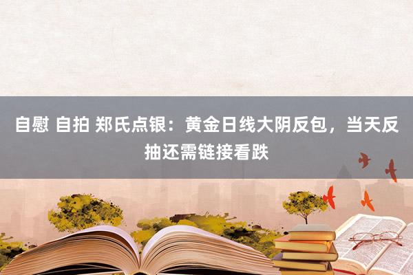 自慰 自拍 郑氏点银：黄金日线大阴反包，当天反抽还需链接看跌
