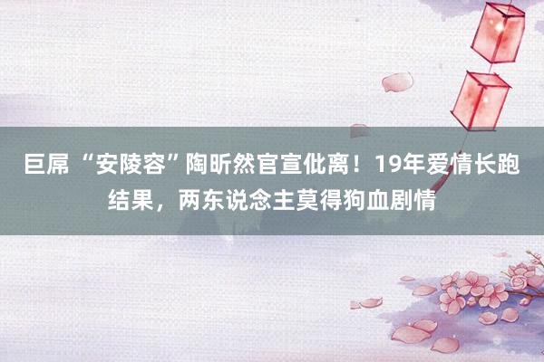 巨屌 “安陵容”陶昕然官宣仳离！19年爱情长跑结果，两东说念主莫得狗血剧情