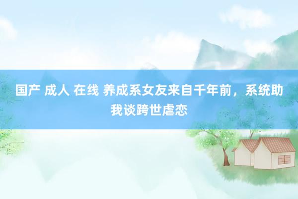 国产 成人 在线 养成系女友来自千年前，系统助我谈跨世虐恋