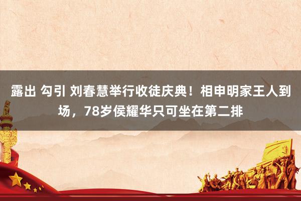 露出 勾引 刘春慧举行收徒庆典！相申明家王人到场，78岁侯耀华只可坐在第二排