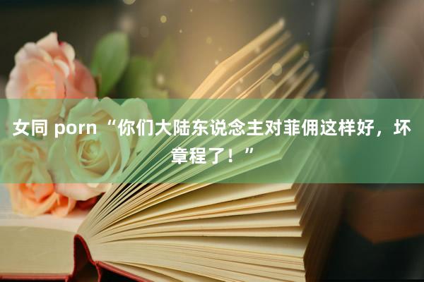 女同 porn “你们大陆东说念主对菲佣这样好，坏章程了！”