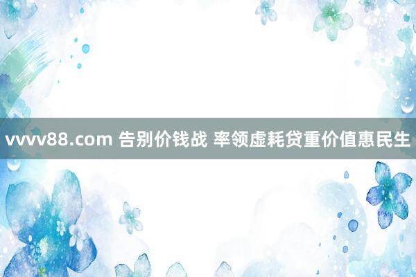 vvvv88.com 告别价钱战 率领虚耗贷重价值惠民生