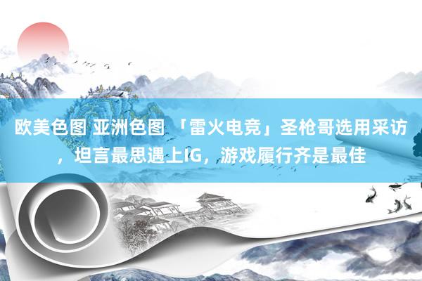 欧美色图 亚洲色图 「雷火电竞」圣枪哥选用采访，坦言最思遇上IG，游戏履行齐是最佳