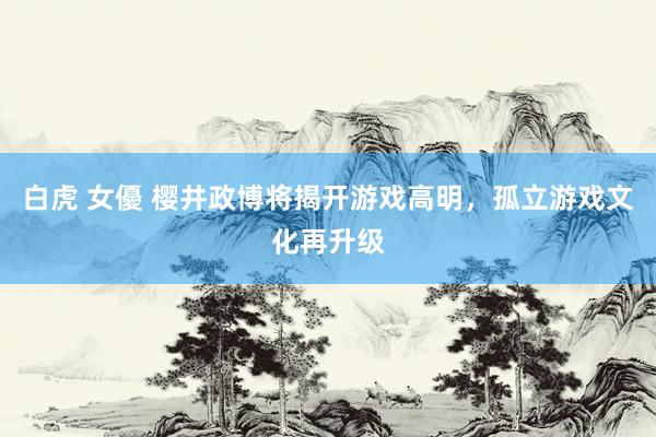 白虎 女優 樱井政博将揭开游戏高明，孤立游戏文化再升级