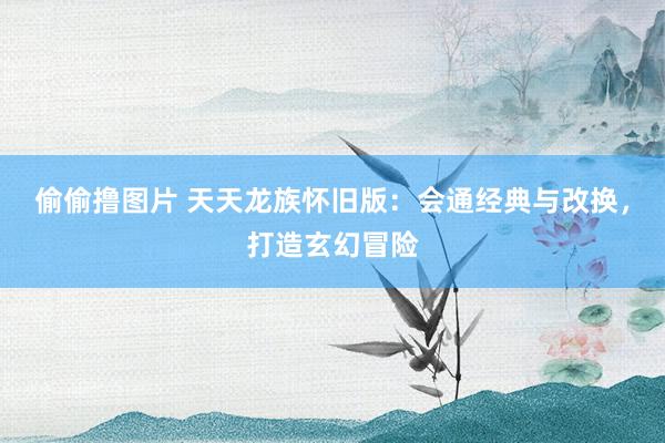 偷偷撸图片 天天龙族怀旧版：会通经典与改换，打造玄幻冒险