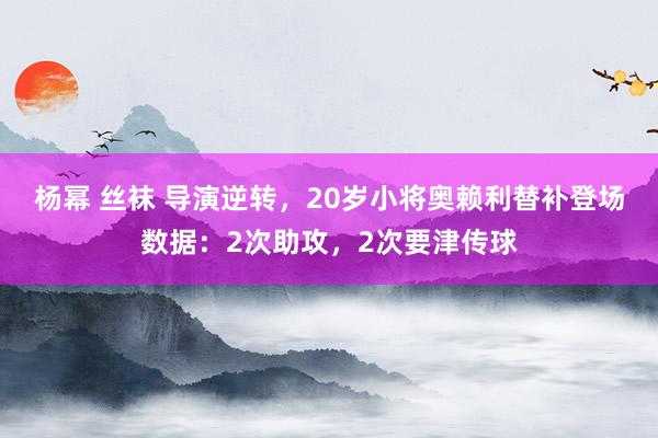 杨幂 丝袜 导演逆转，20岁小将奥赖利替补登场数据：2次助攻，2次要津传球