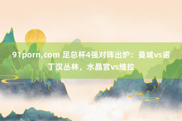 91porn,com 足总杯4强对阵出炉：曼城vs诺丁汉丛林，水晶宫vs维拉