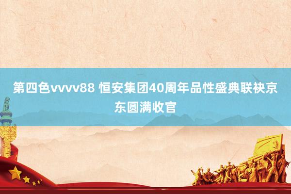 第四色vvvv88 恒安集团40周年品性盛典联袂京东圆满收官