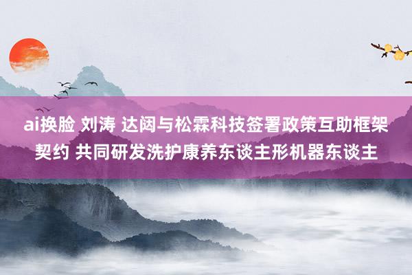 ai换脸 刘涛 达闼与松霖科技签署政策互助框架契约 共同研发洗护康养东谈主形机器东谈主
