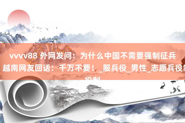 vvvv88 外网发问：为什么中国不需要强制征兵？越南网友回话：千万不要！_服兵役_男性_志愿兵役制