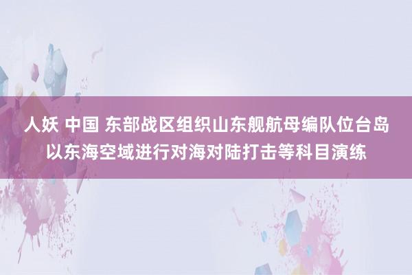 人妖 中国 东部战区组织山东舰航母编队位台岛以东海空域进行对海对陆打击等科目演练