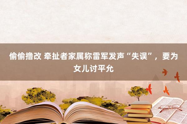 偷偷撸改 牵扯者家属称雷军发声“失误”，要为女儿讨平允