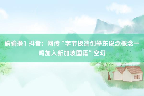 偷偷撸1 抖音：网传“字节极端创举东说念概念一鸣加入新加坡国籍”空幻