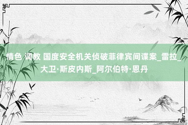 情色 调教 国度安全机关侦破菲律宾间谍案_雷拉_大卫·斯皮内斯_阿尔伯特·恩丹