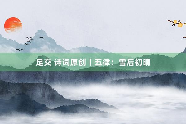 足交 诗词原创丨五律：雪后初晴
