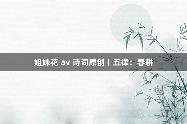 姐妹花 av 诗词原创丨五律：春耕