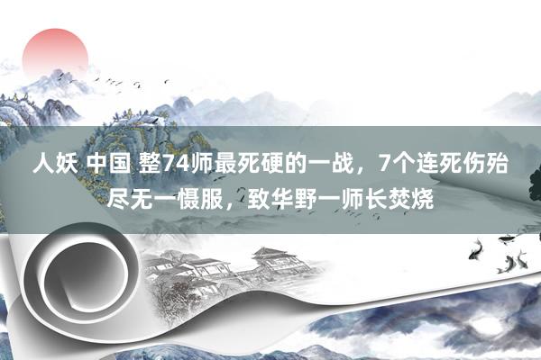 人妖 中国 整74师最死硬的一战，7个连死伤殆尽无一慑服，致华野一师长焚烧