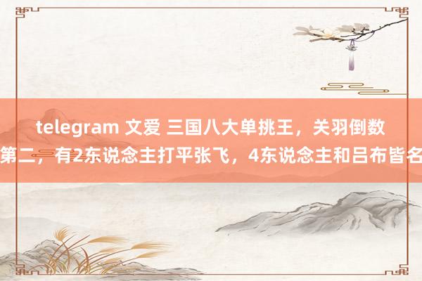 telegram 文爱 三国八大单挑王，关羽倒数第二，有2东说念主打平张飞，4东说念主和吕布皆名