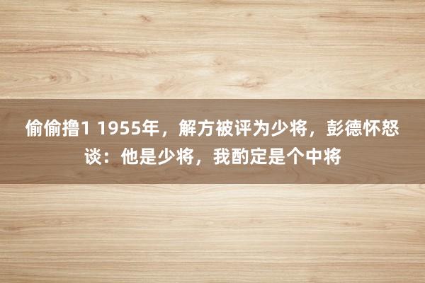 偷偷撸1 1955年，解方被评为少将，彭德怀怒谈：他是少将，我酌定是个中将
