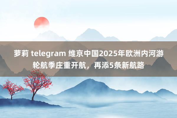 萝莉 telegram 维京中国2025年欧洲内河游轮航季庄重开航，再添5条新航路